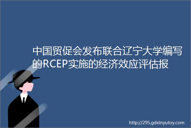 中国贸促会发布联合辽宁大学编写的RCEP实施的经济效应评估报告
